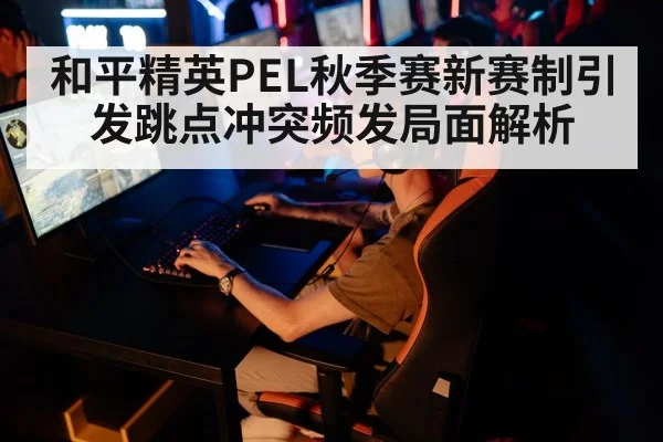 和平精英PEL秋季赛新赛制引发跳点冲突频发局面解析