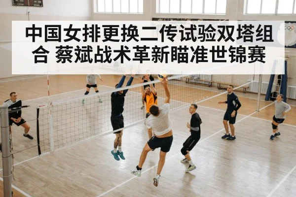 中国女排更换二传试验双塔组合 蔡斌战术革新瞄准世锦赛