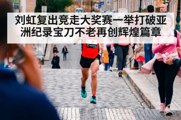 刘虹复出竞走大奖赛一举打破亚洲纪录宝刀不老再创辉煌篇章